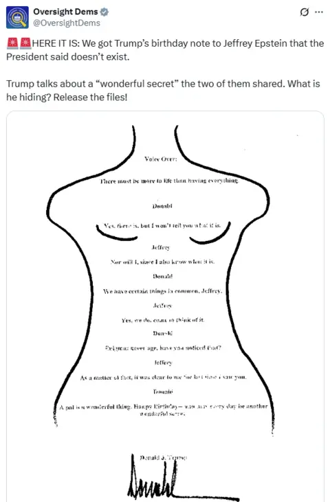 X X post from "Oversight Dems" saying: HERE IT IS: We got Trump’s birthday note to Jeffrey Epstein that the President said doesn’t exist.
Trump talks about a “wonderful secret” the two of them shared. What is he hiding? Release the files!
Image of a woman's body with a note written inside that says:
Voice Over:
There must be more to life than having everything.
Donald
Yes. there is, but I won't tell you what it is.
Jeffrey
Nor will I, since I also know what it is.
Donald
We have certain things in common, Jeffrey.
Jeffrey
Yes, we do, come to think of it.
Donald
Enigmas never age, have you noticed that?
Jeffrey
As a matter of fact, it was clear to me fire last time i saw you.
Donald
A pal is a wonderful thing. Happy Birthday -- and may every day be another
wonderful secret
Donald J. Trump